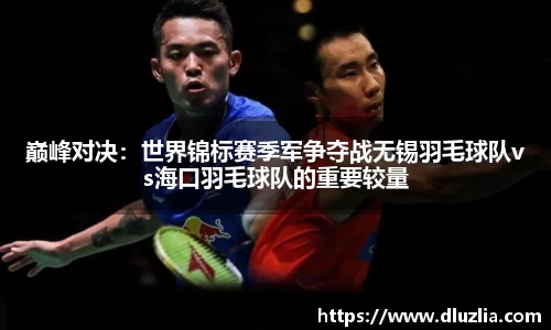 巅峰对决：世界锦标赛季军争夺战无锡羽毛球队vs海口羽毛球队的重要较量